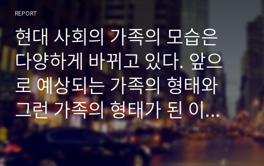 현대 사회의 가족의 모습은 다양하게 바뀌고 있다. 앞으로 예상되는 가족의 형태와 그런 가족의 형태가 된 이유와 그에 대한 대책을 기술하시오