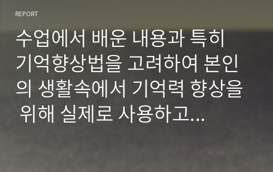 수업에서 배운 내용과 특히 기억향상법을 고려하여 본인의 생활속에서 기억력 향상을 위해 실제로 사용하고 있는 방법이나 혹은 교재에 제시된 기억 향상법을 실제 자신의 생활에 적용해본 다음 그 결과를 3가지 이상 기술하시오.