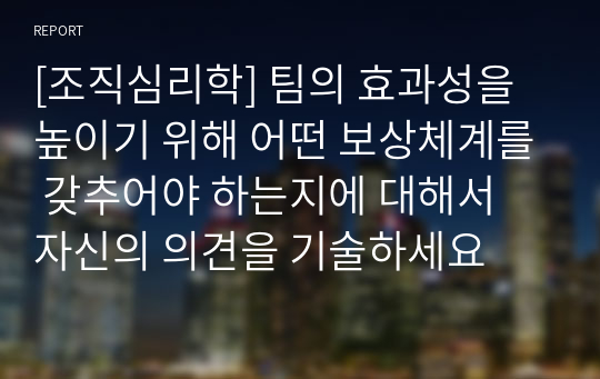 [조직심리학] 팀의 효과성을 높이기 위해 어떤 보상체계를 갖추어야 하는지에 대해서 자신의 의견을 기술하세요