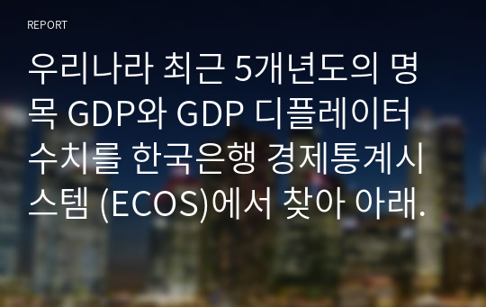 우리나라 최근 5개년도의 명목 GDP와 GDP 디플레이터 수치를 한국은행 경제통계시스템 (ECOS)에서 찾아 아래 표에 기재하고, 실질 GDP와 실질성장율의 수치를 산출하여 아래의 표를 완성하고, 각 변수들의 추세분석에 따른 귀하의 의견을 제시하시오.