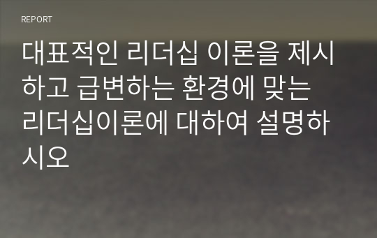 대표적인 리더십 이론을 제시하고 급변하는 환경에 맞는 리더십이론에 대하여 설명하시오