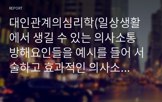 대인관계의심리학(일상생활에서 생길 수 있는 의사소통 방해요인들을 예시를 들어 서술하고 효과적인 의사소통 기법을 서술)