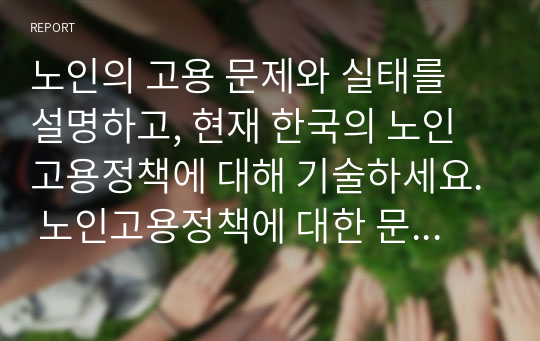 노인의 고용 문제와 실태를 설명하고, 현재 한국의 노인고용정책에 대해 기술하세요. 노인고용정책에 대한 문제와 그 발전방향에 대한 자신의 의견을 제안하세요.