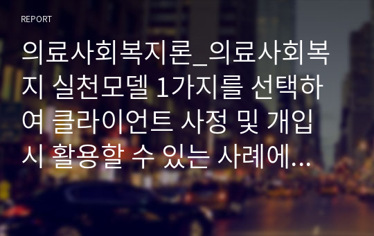 의료사회복지론_의료사회복지 실천모델 1가지를 선택하여 클라이언트 사정 및 개입시 활용할 수 있는 사례에 대해 기술하시오