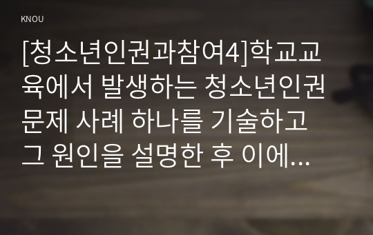 [청소년인권과참여4]학교교육에서 발생하는 청소년인권문제 사례 하나를 기술하고 그 원인을 설명한 후 이에 대한 대책을 제시하시오.