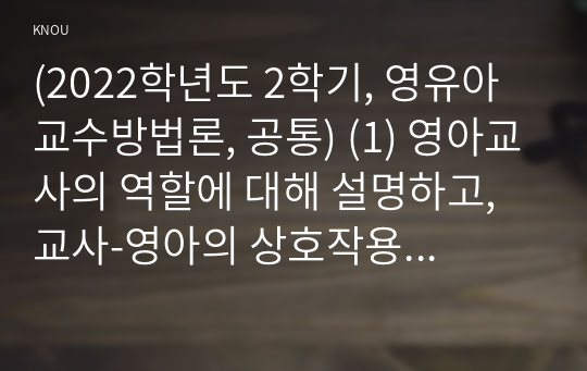 (2022학년도 2학기, 영유아교수방법론, 공통) (1) 영아교사의 역할에 대해 설명하고, 교사-영아의 상호작용 시 교사가 지켜야 할 원리에 대해 설명하시오.  (2) 유아교사의 역할에 대해 설명하고, 교사-유아의 상호작용 시 교사의 상호작용 전략에 대해 구체적인 예를 들어 설명하시오. (3) 만 3세반의 하루일과와 활동내용을 계획하시오.