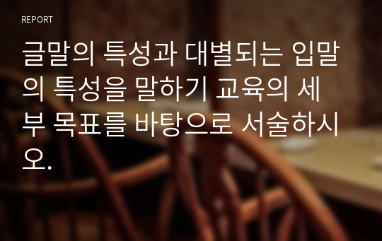 글말의 특성과 대별되는 입말의 특성을 말하기 교육의 세부 목표를 바탕으로 서술하시오.