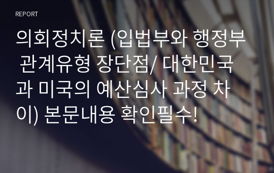 의회정치론 (입법부와 행정부 관계유형 장단점/ 대한민국과 미국의 예산심사 과정 차이) 본문내용 확인필수!