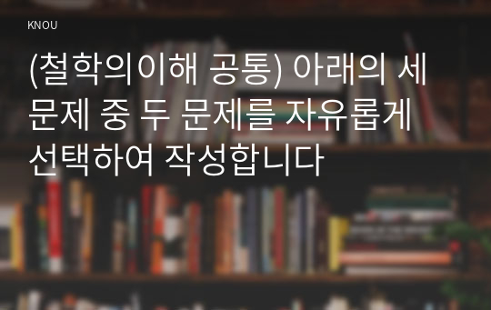 (철학의이해 공통) 아래의 세 문제 중 두 문제를 자유롭게 선택하여 작성합니다