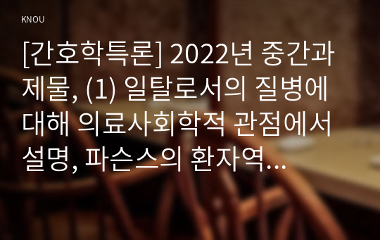 [간호학특론] 2022년 중간과제물, (1) 일탈로서의 질병에 대해 의료사회학적 관점에서 설명, 파슨스의 환자역할의 개념 및 제한점, 급성질환자와 만성질환자의 사례와 비교 분석, (2) 구조기능주의 이론적 측면에서의 의료인과 환자 관계의 특성과 유형에 관해 설명하고 유형별 장단점에 대해 개인의 견해를 포함하여 설명하시오