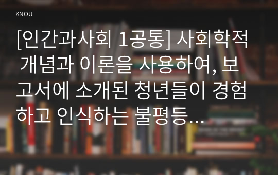 [인간과사회 1공통] 사회학적 개념과 이론을 사용하여, 보고서에 소개된 청년들이 경험하고 인식하는 불평등의 원인과 특성에 대해 설명하고 이에 대한 자신의 생각을 서술하시오