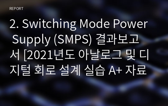 2. Switching Mode Power Supply (SMPS) 결과보고서 [2021년도 아날로그 및 디지털 회로 설계 실습 A+ 자료]