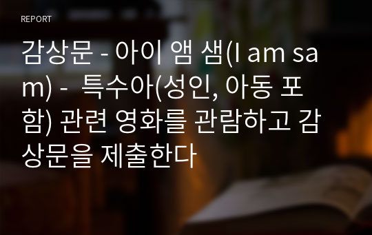 감상문 - 아이 앰 샘(I am sam) -  특수아(성인, 아동 포함) 관련 영화를 관람하고 감상문을 제출한다