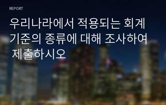 우리나라에서 적용되는 회계기준의 종류에 대해 조사하여 제출하시오