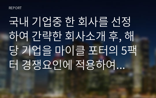 국내 기업중 한 회사를 선정하여 간략한 회사소개 후, 해당 기업을 마이클 포터의 5팩터 경쟁요인에 적용하여 경쟁력을 분석하시오.