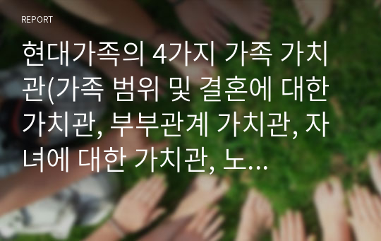 현대가족의 4가지 가족 가치관(가족 범위 및 결혼에 대한 가치관, 부부관계 가치관, 자녀에 대한 가치관, 노부모 부양에 대한 가치관)이 변화한 원인과 사례를 각각 분석하고 제시한 후, 바람직한 가족 가치관에 대하여 서술해보도록 하겠다.