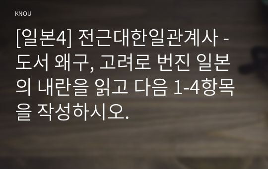 [일본4] 전근대한일관계사 - 도서 왜구, 고려로 번진 일본의 내란을 읽고 다음 1-4항목을 작성하시오.