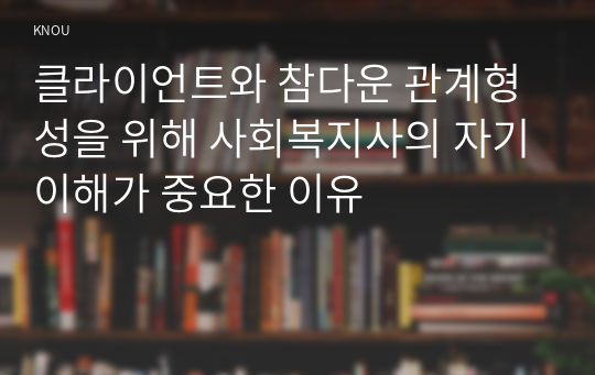 클라이언트와 참다운 관계형성을 위해 사회복지사의 자기이해가 중요한 이유