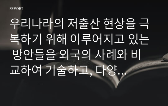 우리나라의 저출산 현상을 극복하기 위해 이루어지고 있는 방안들을 외국의 사례와 비교하여 기술하고, 다양한 요구와 목적을 반영하고 있는 보육과정에 대한 자신의 생각을 기술하시오