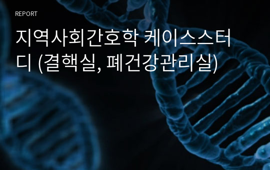 지역사회간호학 케이스스터디 (결핵실, 폐건강관리실)