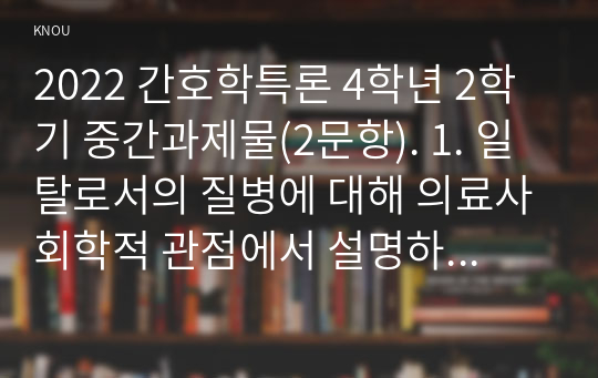 2022 간호학특론 4학년 2학기 중간과제물(2문항). 1. 일탈로서의 질병에 대해 의료사회학적 관점에서 설명하고 파슨스의 환자역할(sick role)에 대한 개념 및 환자역할의 제한점에 관해 설명하시오 또한 파슨스의 환자역할에 대해 급성질환자와 만성질환자를 1인씩(총 2인)을 선정하여 사례를 조사하고 비교 분석하시오. 2. 구조기능주의 이론적 측면에서 의