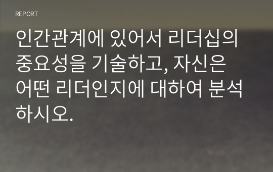 인간관계에 있어서 리더십의 중요성을 기술하고, 자신은 어떤 리더인지에 대하여 분석하시오.