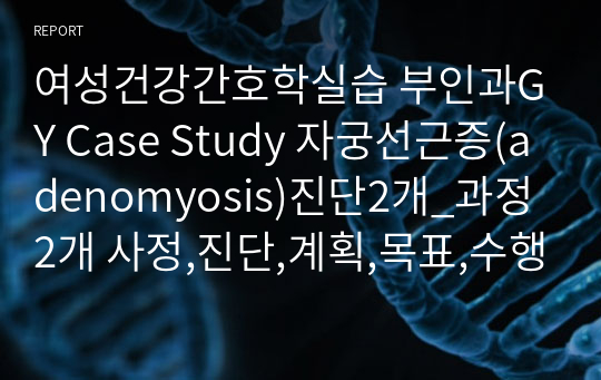 여성건강간호학실습 부인과GY Case Study 자궁선근증(adenomyosis)진단2개_과정2개 사정,진단,계획,목표,수행,평가