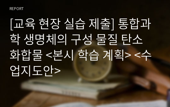 [교육 현장 실습 제출] 통합과학 생명체의 구성 물질 탄소화합물 &lt;본시 학습 계획&gt; &lt;수업지도안&gt;