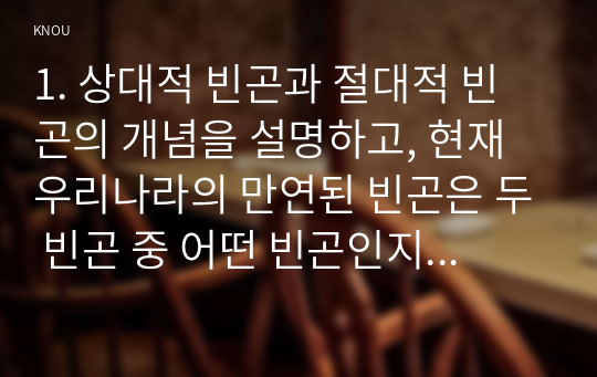 1. 상대적 빈곤과 절대적 빈곤의 개념을 설명하고, 현재 우리나라의 만연된 빈곤은 두 빈곤 중 어떤 빈곤인지 예를 들어 설명하시오. 2. 다수파보고서와 소수파 보고서를 비교 설명하시오