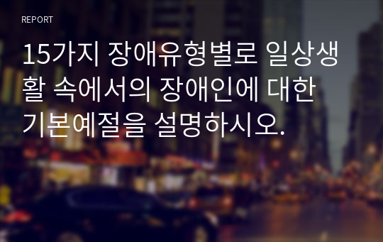 15가지 장애유형별로 일상생활 속에서의 장애인에 대한 기본예절을 설명하시오.