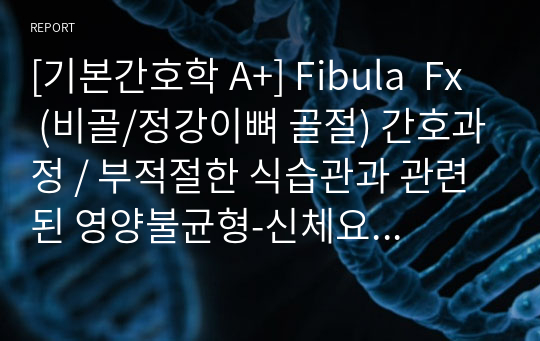 [기본간호학 A+] Fibula  Fx (비골/정강이뼈 골절) 간호과정 / 부적절한 식습관과 관련된 영양불균형-신체요구량보다 적음, 수분섭취 부족 및 불충분한 식이섭취와 관련된 변비 / 간호진단 2개, 간호과정 2개