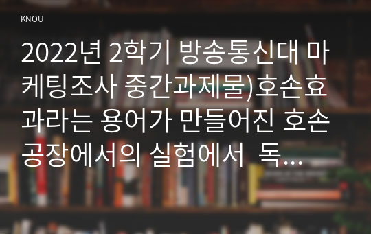 2022년 2학기 방송통신대 마케팅조사 중간과제물)호손효과라는 용어가 만들어진 호손공장에서의 실험에서  독립변수 종속변수 외생변수 등 실험 절차를 설명하고 실험결과 어떤 문제가 발생하여 호손효과라는 용어가 만들어졌는지를 논하시