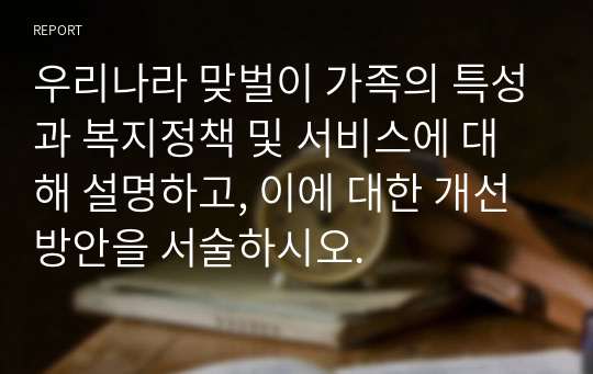 우리나라 맞벌이 가족의 특성과 복지정책 및 서비스에 대해 설명하고, 이에 대한 개선방안을 서술하시오.