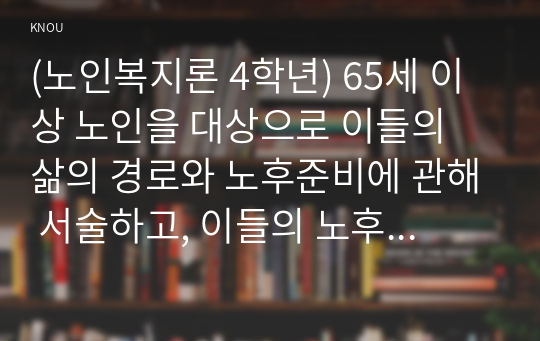 (노인복지론 4학년) 65세 이상 노인을 대상으로 이들의 삶의 경로와 노후준비에 관해 서술하고, 이들의 노후가 늙은이, 어르신, 엑티브 시니어, 선배시민 중 어디에 속하는지 논하시오