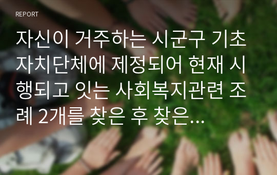 자신이 거주하는 시군구 기초자치단체에 제정되어 현재 시행되고 잇는 사회복지관련 조례 2개를 찾은 후 찾은 조례의 제정 목적 및 조례 내용을 간략하게 요약 기술하고 각 조례의 문제점과 개선방안 등에 대한 자신의 생각을 논하시오