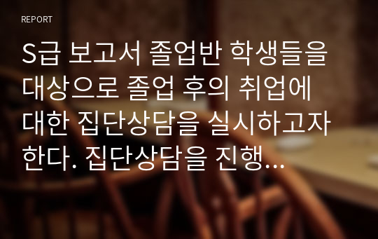 S급 보고서 졸업반 학생들을 대상으로 졸업 후의 취업에 대한 집단상담을 실시하고자 한다. 집단상담을 진행하는 상담자로서 어떠한 상담계획을 수립하고 진행하는 것이 학생들에게 효과적일지 구체적인 방안(생활지도와상담), 장애인직업재활시설의 종류를 알아보고 장애인에게 직업생활이 갖는 의미에 대해 기술(장애인복지론)