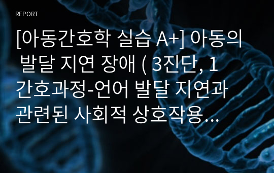 [아동간호학 실습 A+] 아동의 발달 지연 장애 ( 3진단, 1 간호과정-언어 발달 지연과 관련된 사회적 상호작용 장애)