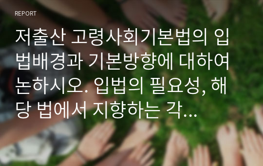 저출산 고령사회기본법의 입법배경과 기본방향에 대하여 논하시오. 입법의 필요성, 해당 법에서 지향하는 각종 정책 및 사업 등에 대한 제시, 저출산 고령사회에서 대두되는 문제점해결을 위한 본인의 견해와 개선안