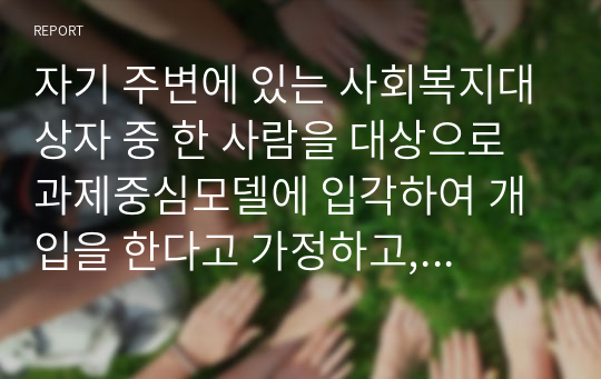 자기 주변에 있는 사회복지대상자 중 한 사람을 대상으로 과제중심모델에 입각하여 개입을 한다고 가정하고, (1) 해당 사례(가명이나 이니셜 사용)의 표적문제에 대해 사정한 내용을 제시한 후 (2) 계약서에 포함되어야 할 내용에 기초하여 계약서를 작성하세요.