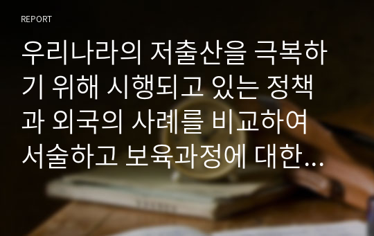 우리나라의 저출산을 극복하기 위해 시행되고 있는 정책과 외국의 사례를 비교하여 서술하고 보육과정에 대한 본인의 생각을 기술하세요.