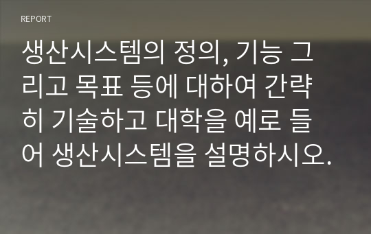 생산시스템의 정의, 기능 그리고 목표 등에 대하여 간략히 기술하고 대학을 예로 들어 생산시스템을 설명하시오.