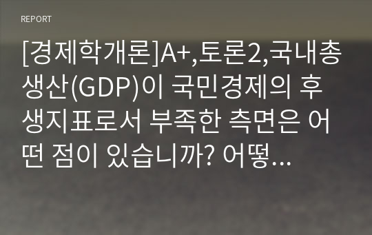 [경제학개론]A+,토론2,국내총생산(GDP)이 국민경제의 후생지표로서 부족한 측면은 어떤 점이 있습니까? 어떻게 개선되어야 한다고 생각합니까? 예를 들면서 토론에 봅시다.