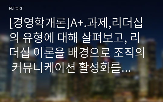 [경영학개론]A+.과제,리더십의 유형에 대해 살펴보고, 리더십 이론을 배경으로 조직의 커뮤니케이션 활성화를 위해 리더가 취해야 할 태도에 대해 서술하시오.