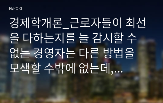 경제학개론_근로자들이 최선을 다하는지를 늘 감시할 수 없는 경영자는 다른 방법을 모색할 수밖에 없는데, 이를 해결하기 위한 방법을 하나의 사례를 들어서 설명하시오