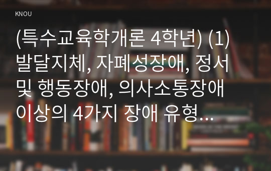 (특수교육학개론 4학년) (1) 발달지체, 자폐성장애, 정서 및 행동장애, 의사소통장애 이상의 4가지 장애 유형 중 본인이 관심있는 장애 유형 2가지를 선택하시오. 선택한 2개의 장애의 정의, 원인, 특징, 교육방법을 각각 기술하시오.