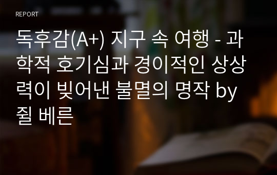 독후감(A+) 지구 속 여행 - 과학적 호기심과 경이적인 상상력이 빚어낸 불멸의 명작 by 쥘 베른