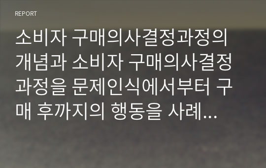 소비자 구매의사결정과정의 개념과 소비자 구매의사결정과정을 문제인식에서부터 구매 후까지의 행동을 사례를 통해 제시해 보시오.(A+)