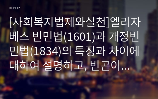 [사회복지법제와실천]엘리자베스 빈민법(1601)과 개정빈민법(1834)의 특징과 차이에 대하여 설명하고, 빈곤이 국가의 책임 혹은 개인의 도덕적 문제인지 자신의 의견을 제시하시오