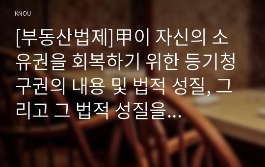 [부동산법제]甲이 자신의 소유권을 회복하기 위한 등기청구권의 내용 및 법적 성질, 그리고 그 법적 성질을 구별하는 실익을 설명하시오