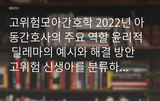 고위험모아간호학 2022년 아동간호사의 주요 역할 윤리적 딜레마의 예시와 해결 방안 고위험 신생아를 분류하는 기준 호흡기능 유지를 위한 방법 중환아실 간호사가 갖추어야 할 능력, 태도 및 역할 아동의 정서적 요구를 충족 간호중재